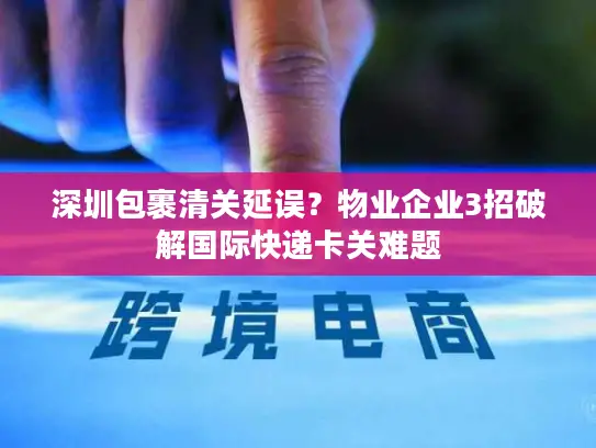 深圳包裹清关延误？物业企业3招破解国际快递卡关难题