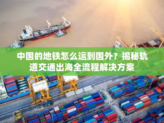 中国的地铁怎么运到国外？揭秘轨道交通出海全流程解决方案