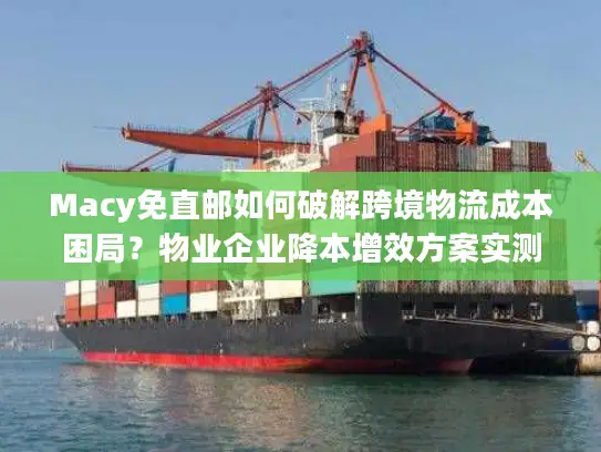 Macy免直邮如何破解跨境物流成本困局？物业企业降本增效方案实测