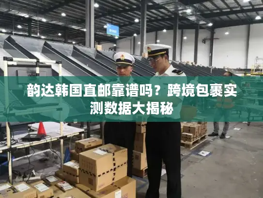 韵达韩国直邮靠谱吗？跨境包裹实测数据大揭秘