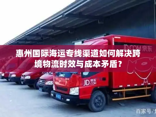 惠州国际海运专线渠道如何解决跨境物流时效与成本矛盾？