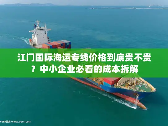 江门国际海运专线价格到底贵不贵？中小企业必看的成本拆解