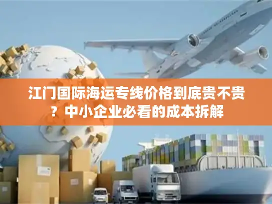 江门国际海运专线价格到底贵不贵？中小企业必看的成本拆解