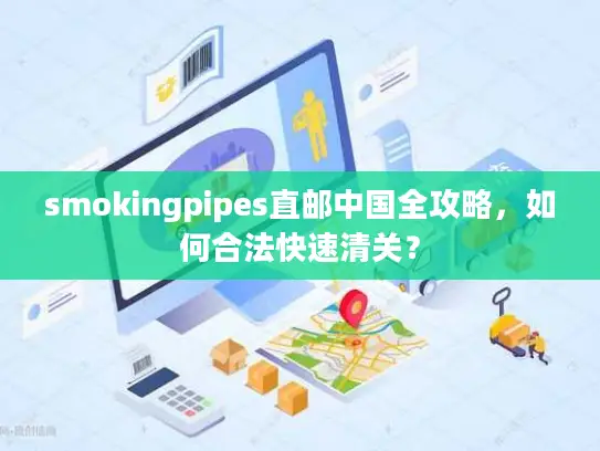 smokingpipes直邮中国全攻略，如何合法快速清关？