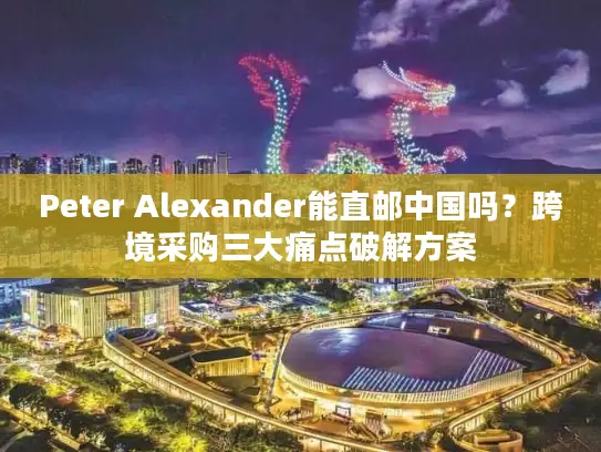 Peter Alexander能直邮中国吗？跨境采购三大痛点破解方案