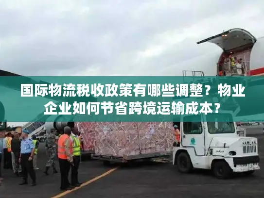 国际物流税收政策有哪些调整？物业企业如何节省跨境运输成本？