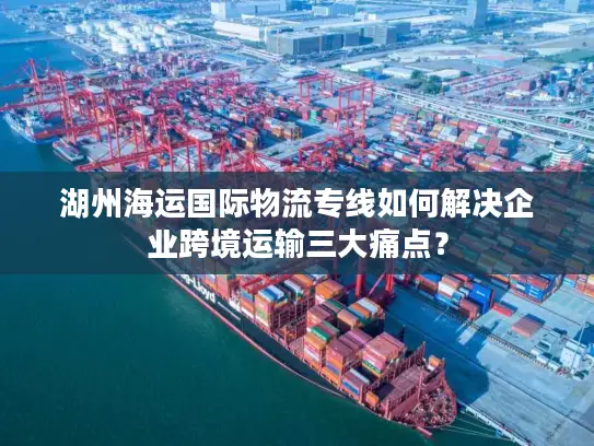 湖州海运国际物流专线如何解决企业跨境运输三大痛点？