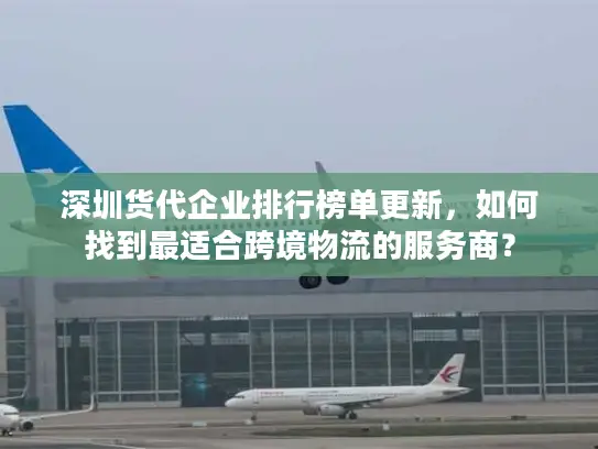 深圳货代企业排行榜单更新，如何找到最适合跨境物流的服务商？