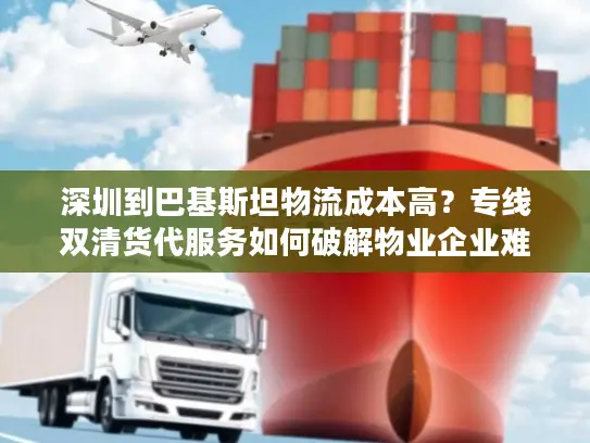 深圳到巴基斯坦物流成本高？专线双清货代服务如何破解物业企业难题