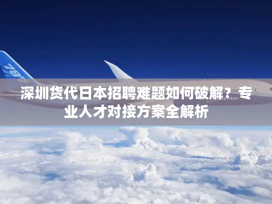 深圳货代日本招聘难题如何破解？专业人才对接方案全解析