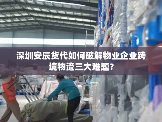 深圳安辰货代如何破解物业企业跨境物流三大难题？