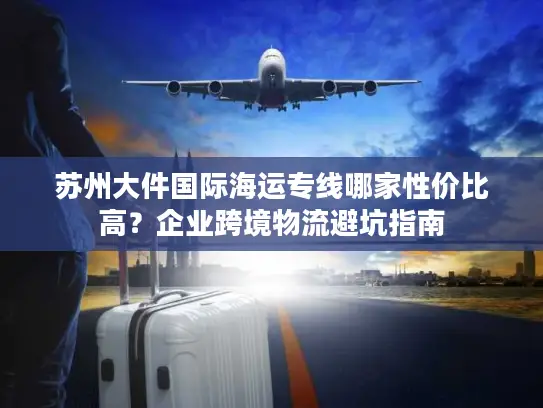 苏州大件国际海运专线哪家性价比高？企业跨境物流避坑指南