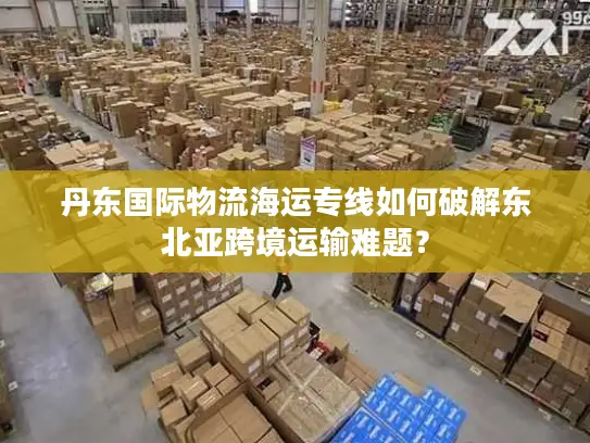 丹东国际物流海运专线如何破解东北亚跨境运输难题？