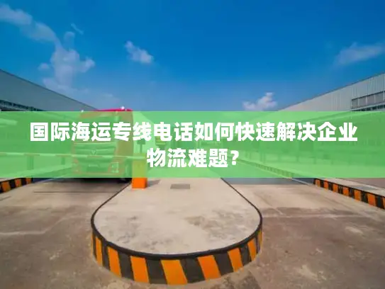 国际海运专线电话如何快速解决企业物流难题？