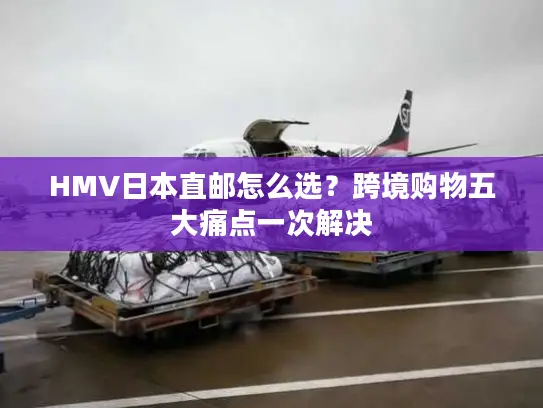 HMV日本直邮怎么选？跨境购物五大痛点一次解决