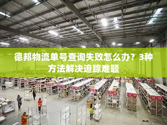 德邦物流单号查询失败怎么办？3种方法解决追踪难题