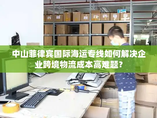 中山菲律宾国际海运专线如何解决企业跨境物流成本高难题？