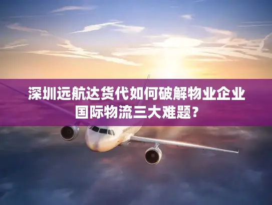 深圳远航达货代如何破解物业企业国际物流三大难题？