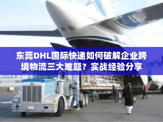 东莞DHL国际快递如何破解企业跨境物流三大难题？实战经验分享