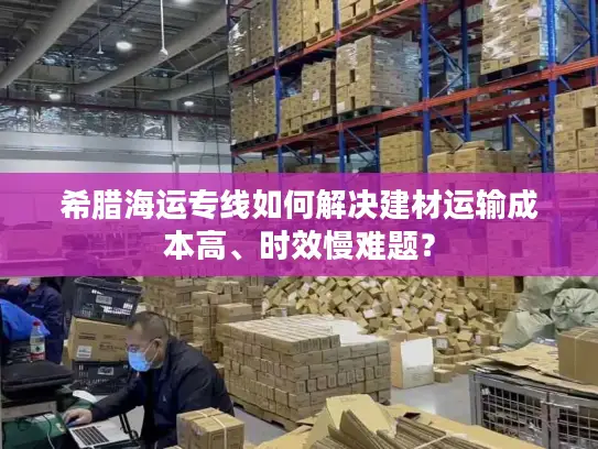 希腊海运专线如何解决建材运输成本高、时效慢难题？