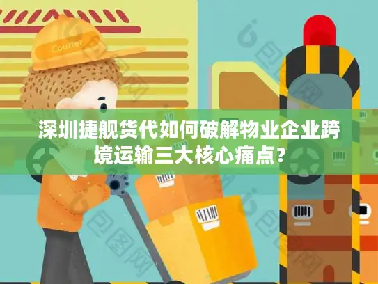 深圳捷舰货代如何破解物业企业跨境运输三大核心痛点？