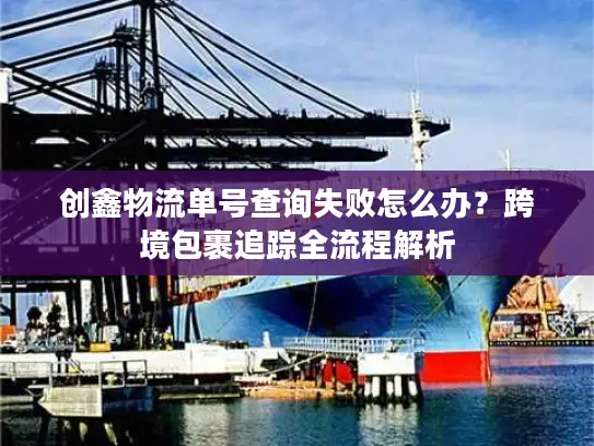 创鑫物流单号查询失败怎么办？跨境包裹追踪全流程解析
