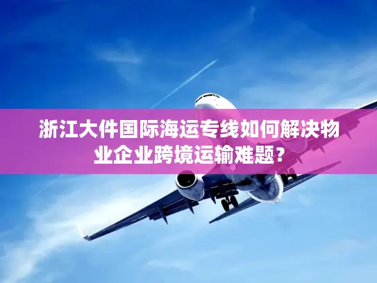 浙江大件国际海运专线如何解决物业企业跨境运输难题？