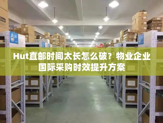 Hut直邮时间太长怎么破？物业企业国际采购时效提升方案