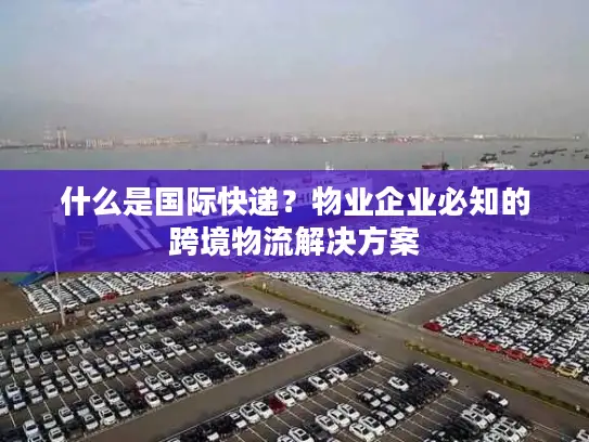 什么是国际快递？物业企业必知的跨境物流解决方案